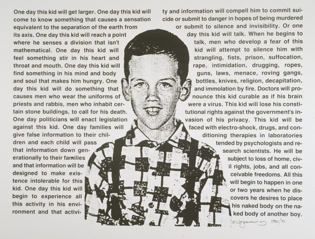 One Day This Kid… is an image of the artist as a young boy is surrounded by text. The prose is a moving and poignant description of the oblique feeling of difference he felt as an innocent child coming to terms with how the world perceives homosexuals and him. The feeling of otherness is quickly transformed into discrimination, fear, and violence.