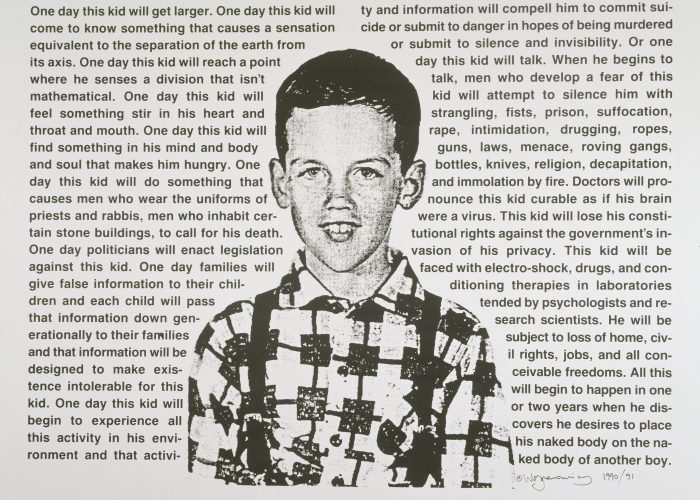 One Day This Kid… is an image of the artist as a young boy is surrounded by text. The prose is a moving and poignant description of the oblique feeling of difference he felt as an innocent child coming to terms with how the world perceives homosexuals and him. The feeling of otherness is quickly transformed into discrimination, fear, and violence.