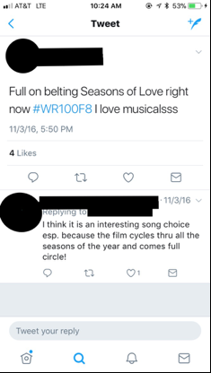 Figure 3: This image depicts a screenshot of a student’s tweet, which reads “Full on belting Seasons of Love right now #WR100F8 I love musicalsss.” The image also shows that this tweet has received “4 Likes.” It also includes another student’s reply, which reads, “I think it is an interesting song choice esp. because the film cycles thru all the seasons of the year and comes full circle!” In this and all subsequent images, I have redacted the students’ names, Twitter handles, and photos in order to protect their privacy.