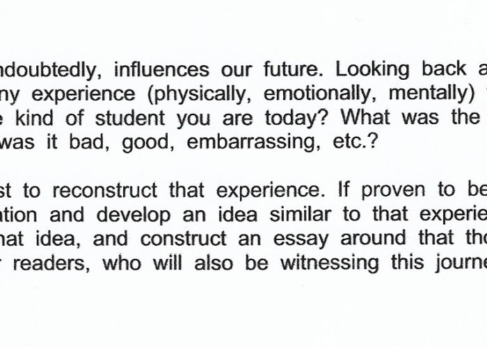 Student writing prompt that reads: "Our past, undoubtedly, influences our future. Looking back at your past, was there any experience (physically, emotionally, mentally) that greatly impacted the kind of student you are today? What was the nature of this experience; was it bad, good, embarrassing, etc.? Try your best to reconstruct that experience. If proven to be difficult, use your imagination and develop an idea similar to that experience - draw from that idea, and construct an essay around that thought. Paint a map for your readers, who will also be witnessing this journey with you."