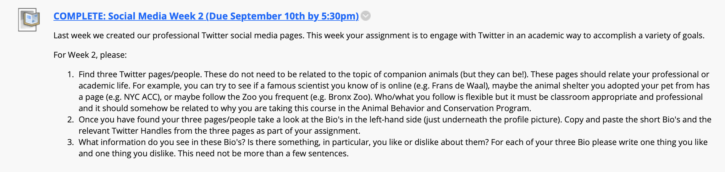 An extended screenshot from a course website that reads: Last week we created our professional Twitter social media pages. This week your assignment is to engage with Twitter in an academic way to accomplish a variety of goals. 
For Week 2, please: 
Find three Twitter pages/people. These do not need to be related to the topic of companion animals (but they can be!). These pages should relate your professional or academic life. For example, you can try to see if a famous scientist you know of is online (e.g. Frans de Waal), maybe the animal shelter you adopted your pet from has a page (e.g. NYC ACC), or maybe follow the Zoo you frequent (e.g. Bronx Zoo). Who/what you follow is flexible but it must be classroom appropriate and professional and it should somehow be related to why you are taking this course in the Animal Behavior and Conservation Program.
Once you have found your three pages/people take a look at the Bio's in the left-hand side (just underneath the profile picture). Copy and paste the short Bio's and the relevant Twitter Handles from the three pages as part of your assignment. 
What information do you see in these Bio's? Is there something, in particular, you like or dislike about them? For each of your three Bio please write one thing you like and one thing you dislike. This need not be more than a few sentences.