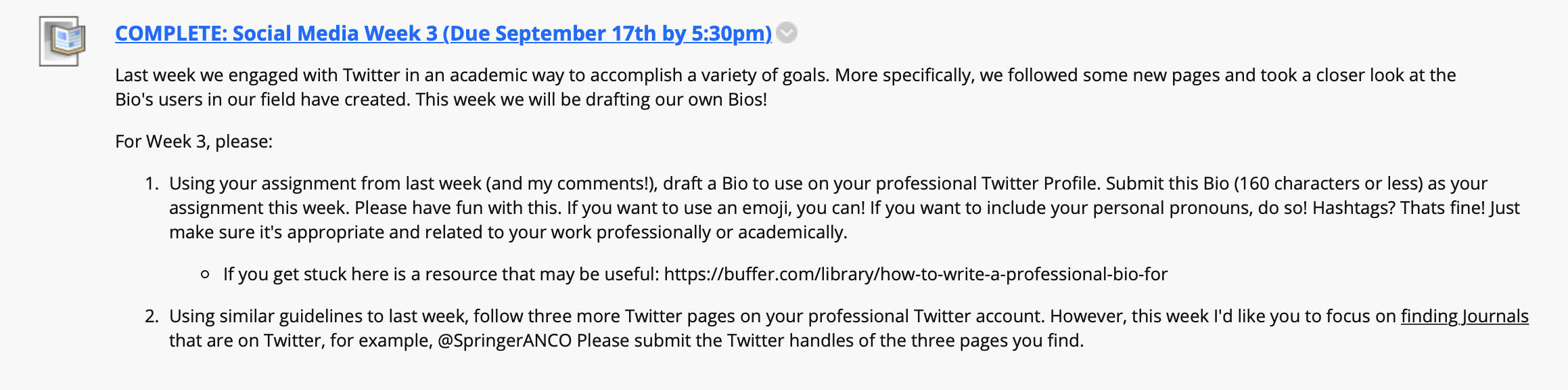 An extended screenshot from a course website that reads: Last week we engaged with Twitter in an academic way to accomplish a variety of goals. More specifically, we followed some new pages and took a closer look at the Bio's users in our field have created. This week we will be drafting our own Bios!
For Week 3, please: 
Using your assignment from last week (and my comments!), draft a Bio to use on your professional Twitter Profile. Submit this Bio (160 characters or less) as your assignment this week. Please have fun with this. If you want to use an emoji, you can! If you want to include your personal pronouns, do so! Hashtags? That’s fine! Just make sure it's appropriate and related to your work professionally or academically. 
If you get stuck here is a resource that may be useful: https://buffer.com/library/how-to-write-a-professional-bio-for 
Using similar guidelines to last week, follow three more Twitter pages on your professional Twitter account. However, this week I'd like you to focus on finding Journals that are on Twitter, for example, @SpringerANCO Please submit the Twitter handles of the three pages you find. 
