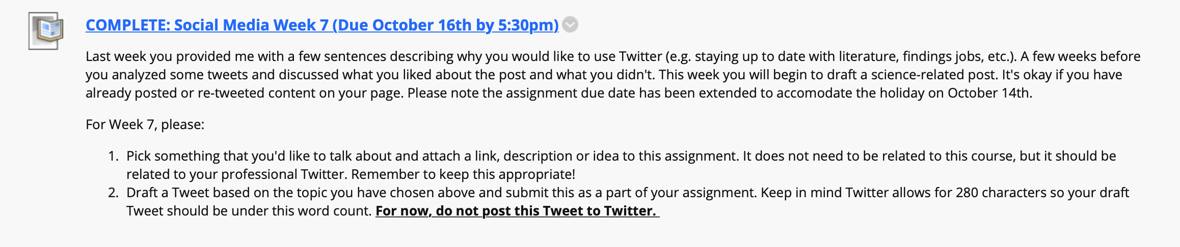 An extended screenshot from a course website that reads: Last week you provided me with a few sentences describing why you would like to use Twitter (e.g. staying up to date with literature, findings jobs, etc.). A few weeks before you analyzed some tweets and discussed what you liked about the post and what you didn't. This week you will begin to draft a science-related post. It's okay if you have already posted or re-tweeted content on your page. Please note the assignment due date has been extended to accommodate the holiday on October 14th. 
For Week 7, please: 
Pick something that you'd like to talk about and attach a link, description or idea to this assignment. It does not need to be related to this course, but it should be related to your professional Twitter. Remember to keep this appropriate!
Draft a Tweet based on the topic you have chosen above and submit this as a part of your assignment. Keep in mind Twitter allows for 280 characters so your draft Tweet should be under this word count. For now, do not post this Tweet to Twitter. 
